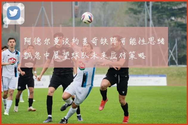 阿德尔曼谈约基奇缺阵可能性思绪飘忽中展望球队未来应对策略