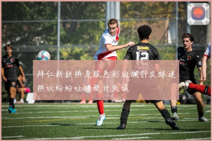 拜仁新款热身服色彩斑斓引发球迷热议纷纷吐槽设计失误