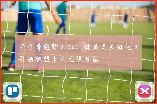 字母哥盛赞文班：健康是关键他将引领联盟未来无限可能