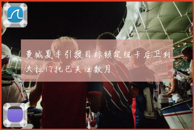 曼城夏季引援目标锁定纽卡后卫利夫拉门托已关注数月