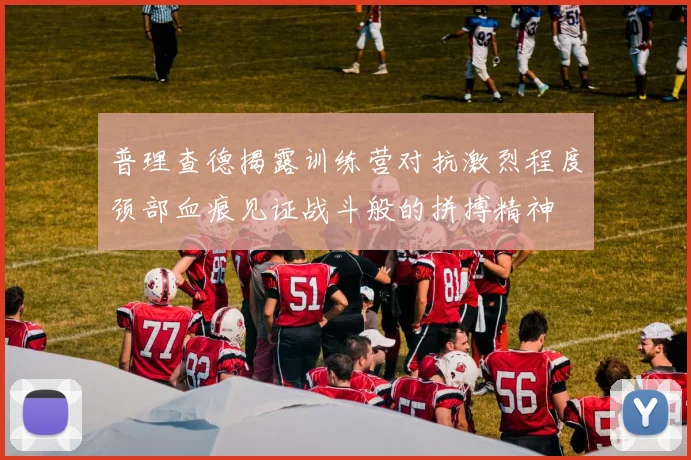 普理查德揭露训练营对抗激烈程度颈部血痕见证战斗般的拼搏精神