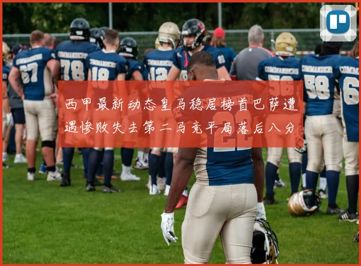 西甲最新动态皇马稳居榜首巴萨遭遇惨败失去第二马竞平局落后八分