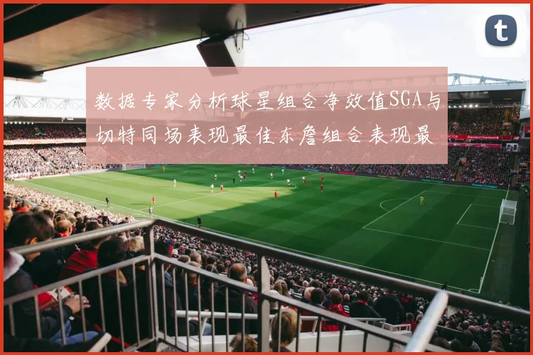 数据专家分析球星组合净效值SGA与切特同场表现最佳东詹组合表现最差