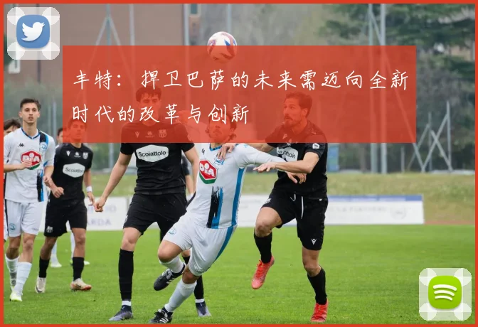 丰特：捍卫巴萨的未来需迈向全新时代的改革与创新