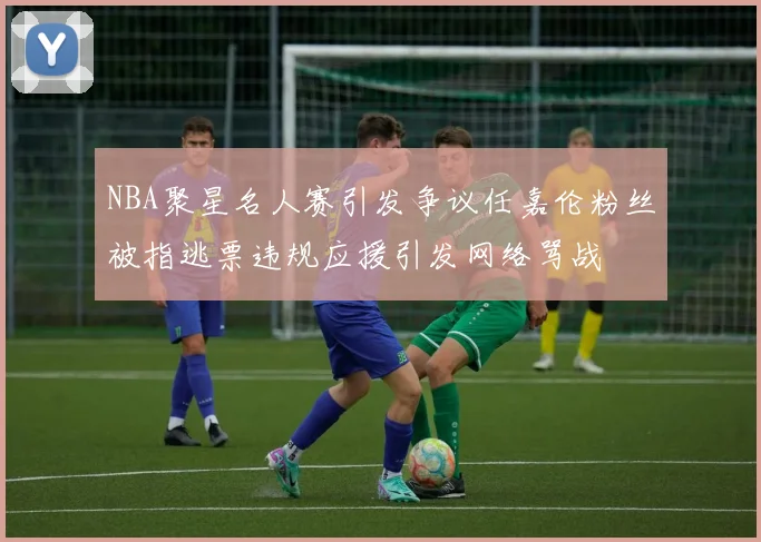 NBA聚星名人赛引发争议任嘉伦粉丝被指逃票违规应援引发网络骂战