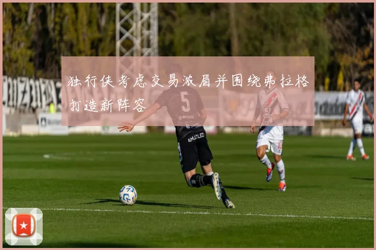 独行侠考虑交易浓眉并围绕弗拉格打造新阵容