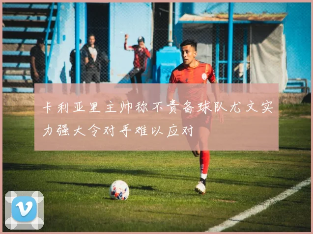 卡利亚里主帅称不责备球队尤文实力强大令对手难以应对