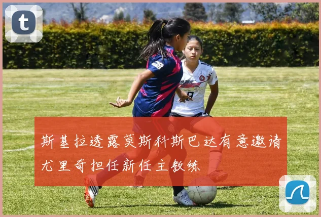 斯基拉透露莫斯科斯巴达有意邀请尤里奇担任新任主教练
