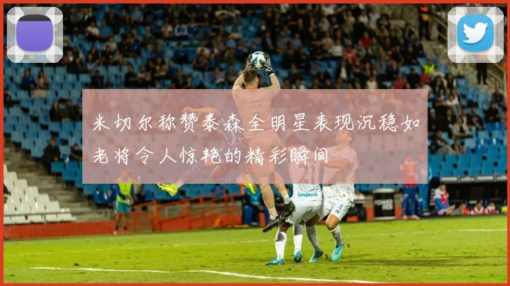 米切尔称赞泰森全明星表现沉稳如老将令人惊艳的精彩瞬间