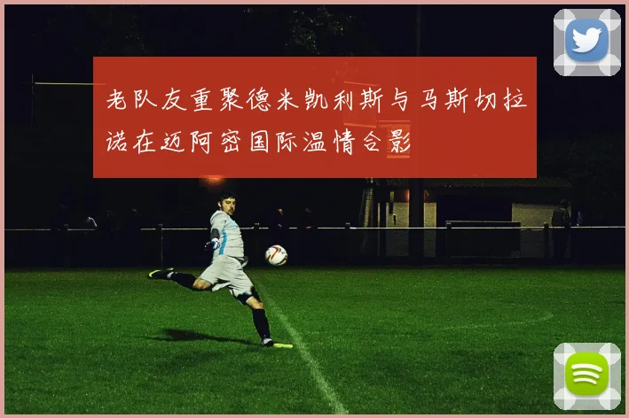 老队友重聚德米凯利斯与马斯切拉诺在迈阿密国际温情合影