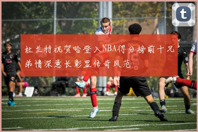 杜兰特祝贺哈登入NBA得分榜前十兄弟情深意长彰显传奇风范