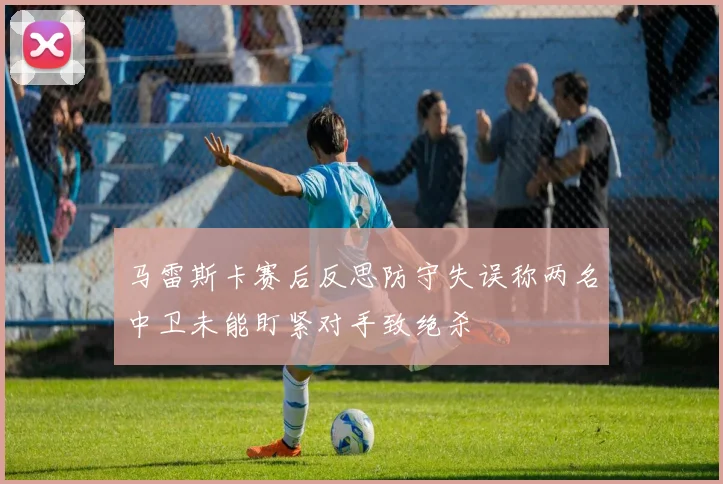 马雷斯卡赛后反思防守失误称两名中卫未能盯紧对手致绝杀