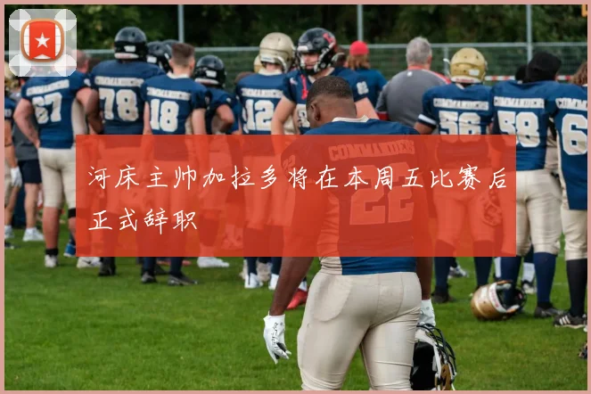 河床主帅加拉多将在本周五比赛后正式辞职