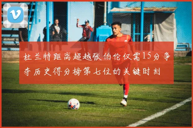 杜兰特距离超越张伯伦仅需15分争夺历史得分榜第七位的关键时刻