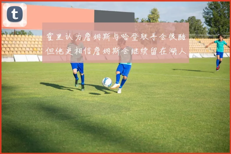 霍里认为詹姆斯与哈登联手会很酷但他更相信詹姆斯会继续留在湖人