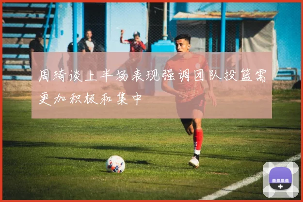 周琦谈上半场表现强调团队投篮需更加积极和集中