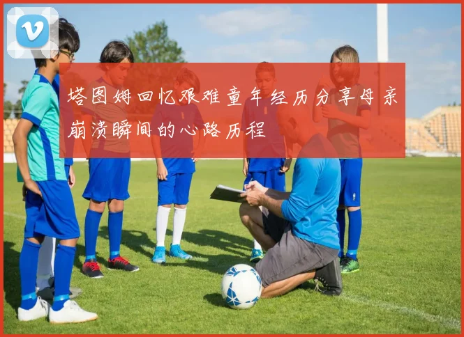 塔图姆回忆艰难童年经历分享母亲崩溃瞬间的心路历程