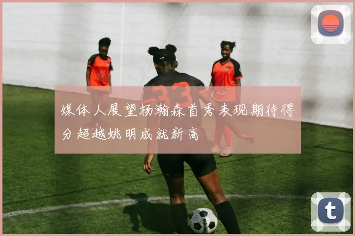 媒体人展望杨瀚森首秀表现期待得分超越姚明成就新高