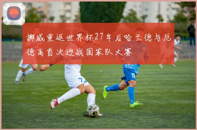 挪威重返世界杯27年后哈兰德与厄德高首次迎战国家队大赛