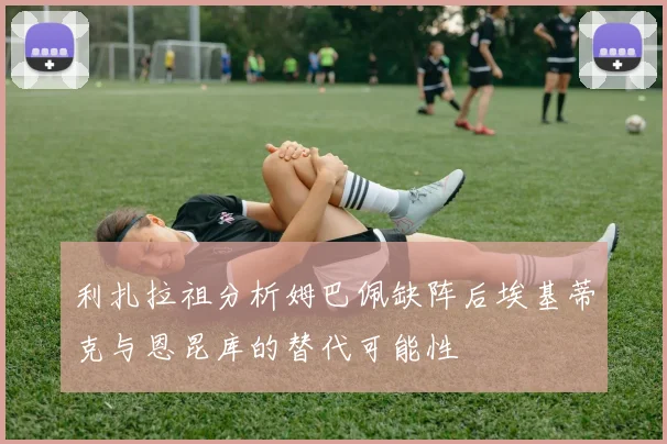 利扎拉祖分析姆巴佩缺阵后埃基蒂克与恩昆库的替代可能性