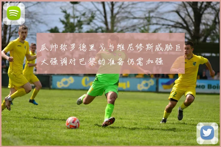瓜帅称罗德里戈与维尼修斯威胁巨大强调对巴黎的准备仍需加强