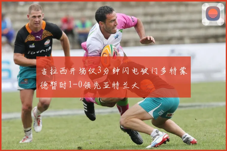 吉拉西开场仅3分钟闪电破门多特蒙德暂时1-0领先亚特兰大