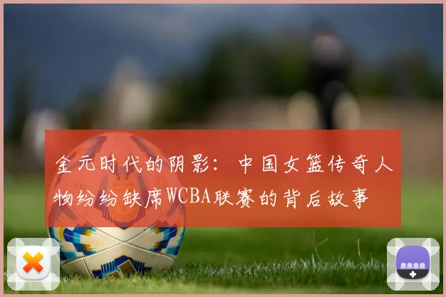 金元时代的阴影：中国女篮传奇人物纷纷缺席WCBA联赛的背后故事