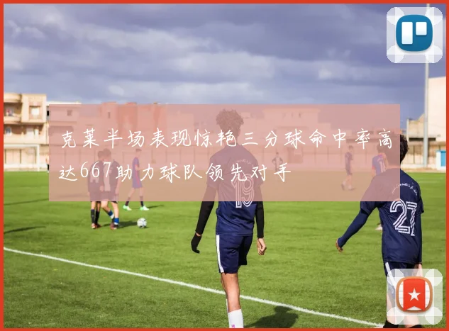 克莱半场表现惊艳三分球命中率高达667助力球队领先对手