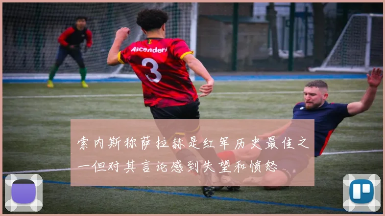 索内斯称萨拉赫是红军历史最佳之一但对其言论感到失望和愤怒