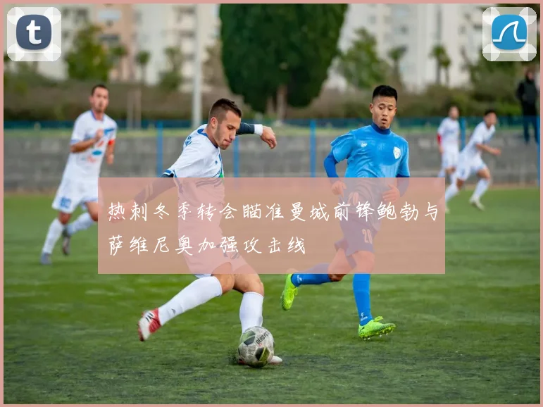 热刺冬季转会瞄准曼城前锋鲍勃与萨维尼奥加强攻击线