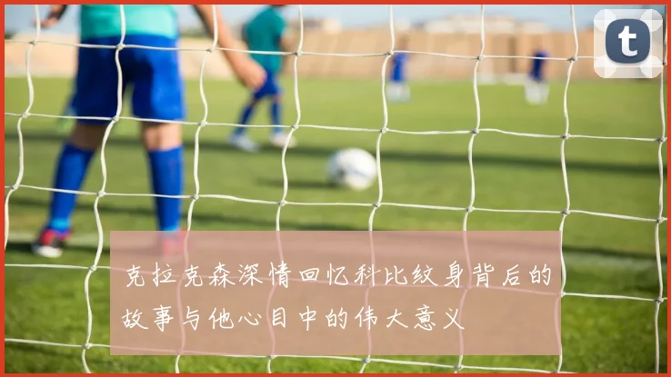 克拉克森深情回忆科比纹身背后的故事与他心目中的伟大意义