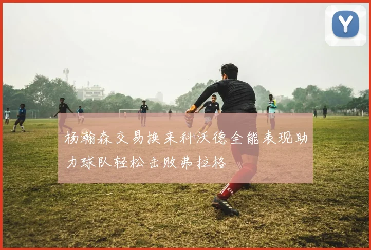 杨瀚森交易换来科沃德全能表现助力球队轻松击败弗拉格