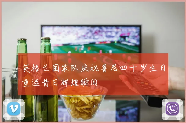 英格兰国家队庆祝鲁尼四十岁生日重温昔日辉煌瞬间