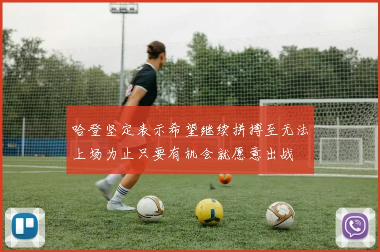 哈登坚定表示希望继续拼搏至无法上场为止只要有机会就愿意出战