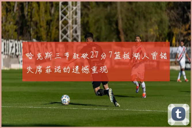 哈克斯三节狂砍27分7篮板湖人曾错失席菲诺的遗憾重现