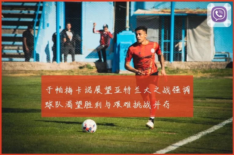 于帕梅卡诺展望亚特兰大之战强调球队渴望胜利与艰难挑战并存