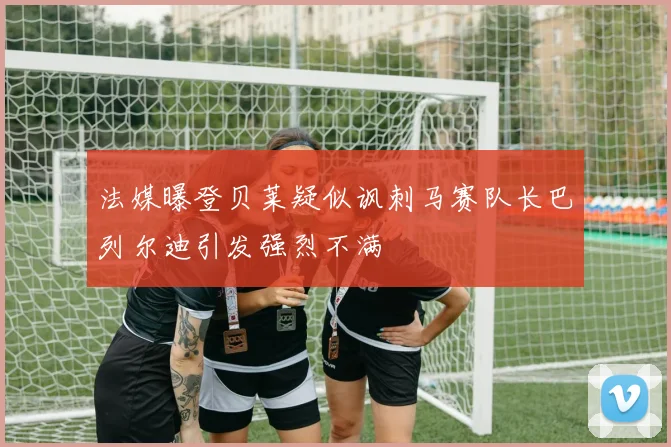 法媒曝登贝莱疑似讽刺马赛队长巴列尔迪引发强烈不满