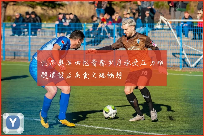 扎尼奥洛回忆青春岁月承受压力难题退役后美食之路畅想