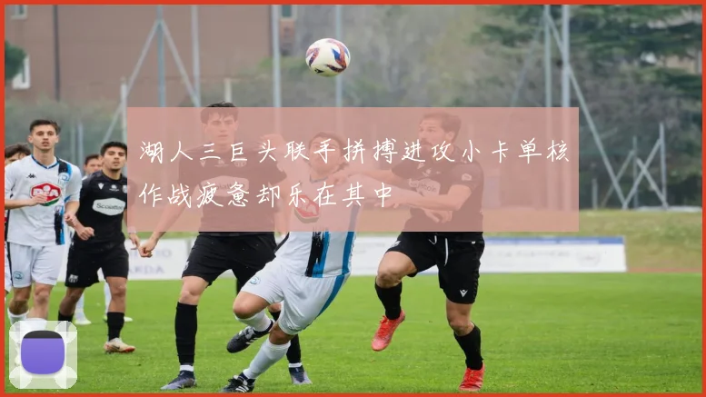 湖人三巨头联手拼搏进攻小卡单核作战疲惫却乐在其中